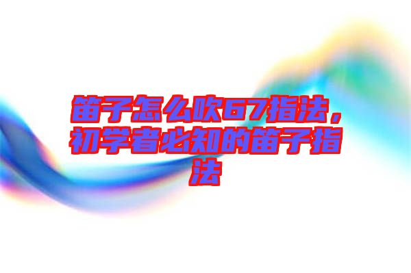 笛子怎么吹67指法，初學(xué)者必知的笛子指法
