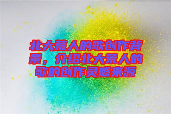 北大荒人的歌創(chuàng)作背景，介紹北大荒人的歌的創(chuàng)作靈感來源