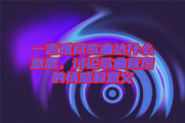 一言難盡歌曲達什么意思，討論歌曲背后的情感和意義