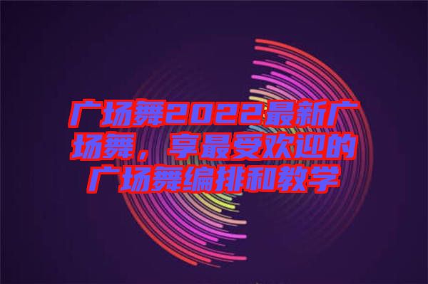 廣場(chǎng)舞2022最新廣場(chǎng)舞，享最受歡迎的廣場(chǎng)舞編排和教學(xué)