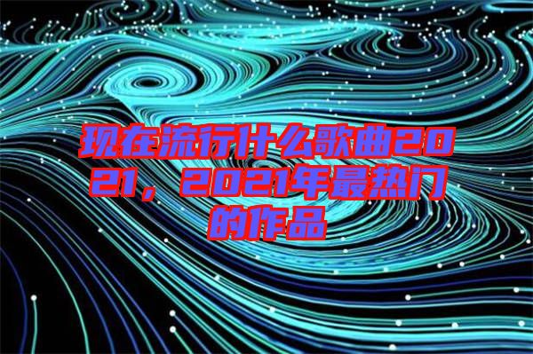 現(xiàn)在流行什么歌曲2021，2021年最熱門的作品