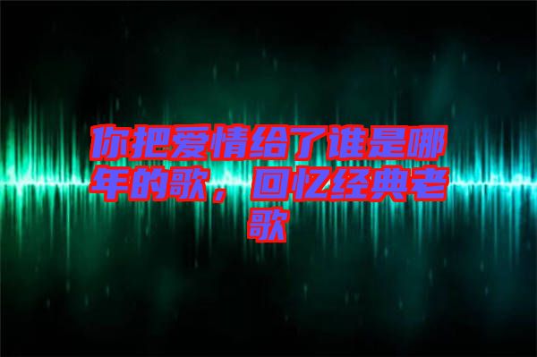你把愛情給了誰是哪年的歌，回憶經典老歌