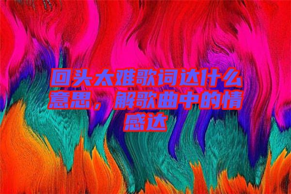 回頭太難歌詞達什么意思，解歌曲中的情感達