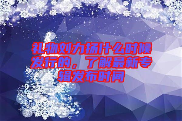 禮物劉力揚什么時候發(fā)行的，了解最新專輯發(fā)布時間