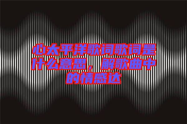 心太平洋歌詞歌詞是什么意思，解歌曲中的情感達