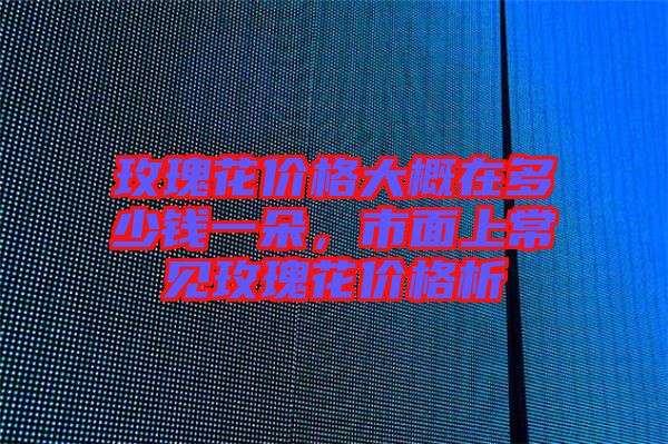 玫瑰花價(jià)格大概在多少錢一朵，市面上常見玫瑰花價(jià)格析