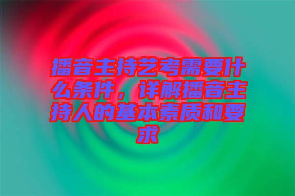 播音主持藝考需要什么條件，詳解播音主持人的基本素質和要求