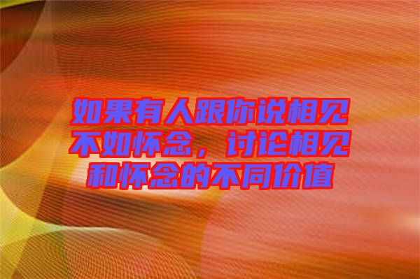 如果有人跟你說相見不如懷念，討論相見和懷念的不同價值