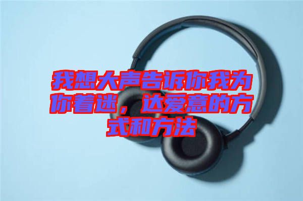 我想大聲告訴你我為你著迷，達(dá)愛意的方式和方法