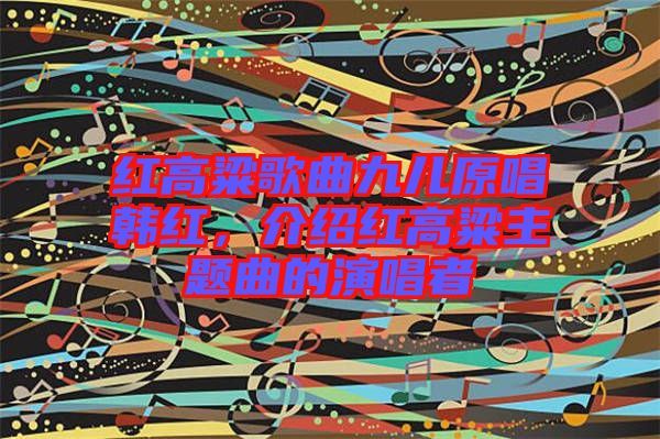 紅高粱歌曲九兒原唱韓紅，介紹紅高粱主題曲的演唱者