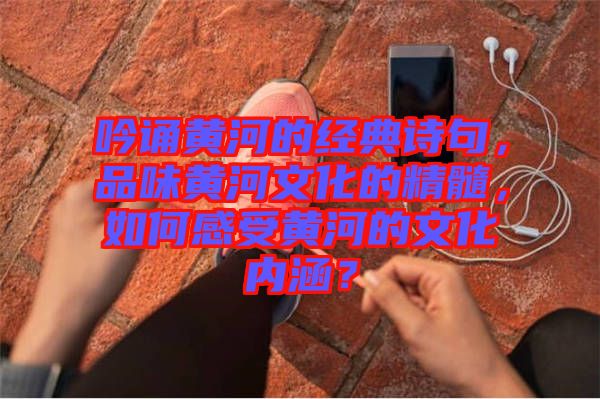 吟誦黃河的經(jīng)典詩句，品味黃河文化的精髓，如何感受黃河的文化內(nèi)涵？