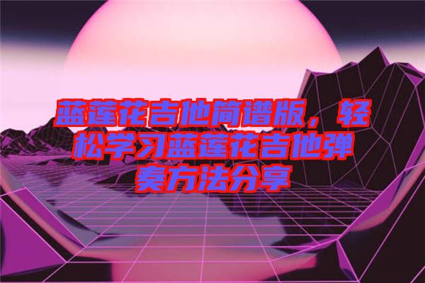 藍(lán)蓮花吉他簡譜版，輕松學(xué)習(xí)藍(lán)蓮花吉他彈奏方法分享