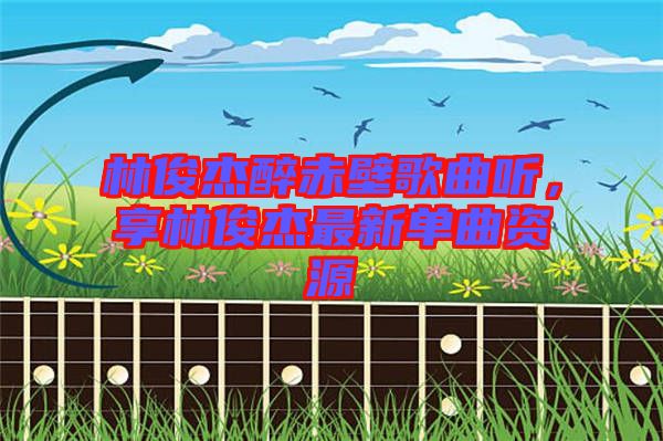 林俊杰醉赤壁歌曲聽，享林俊杰最新單曲資源