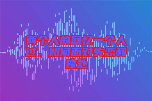 兩個人的回憶一個人過，如何面對失戀和獨處