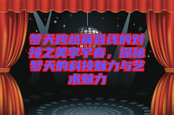 夢天跨越晨昏線的對接之美李宇春，探秘夢天的科技魅力與藝術魅力