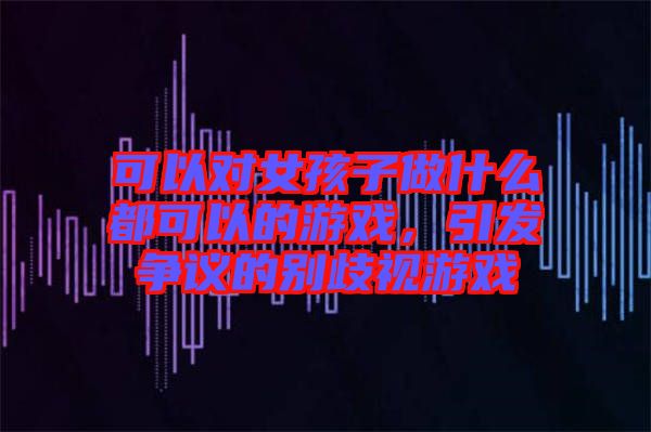可以對(duì)女孩子做什么都可以的游戲，引發(fā)爭議的別歧視游戲