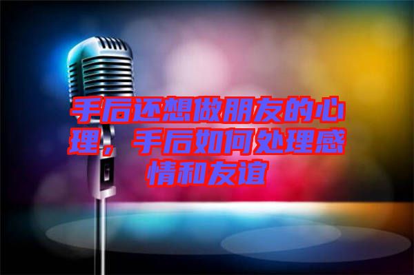 手后還想做朋友的心理，手后如何處理感情和友誼