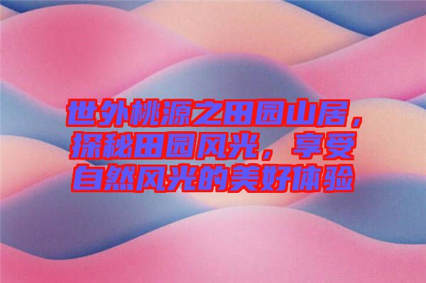 世外桃源之田園山居，探秘田園風(fēng)光，享受自然風(fēng)光的美好體驗