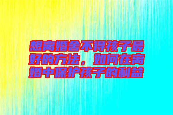 想離婚舍不得孩子最好的方法，如何在離婚中保護孩子的利益