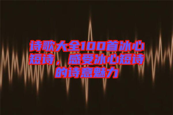 詩歌大全100首冰心短詩，感受冰心短詩的詩意魅力