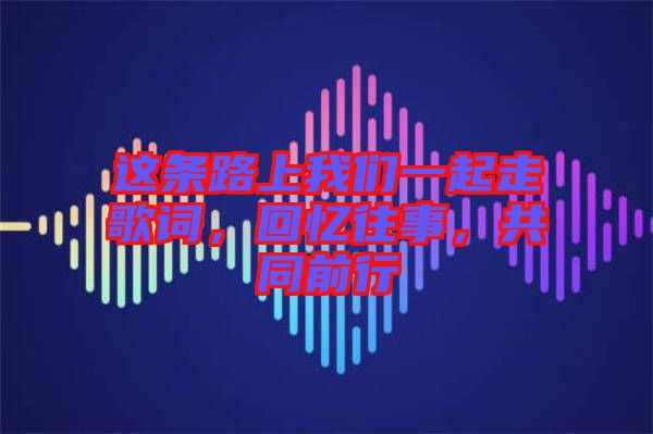 這條路上我們一起走歌詞，回憶往事，共同前行