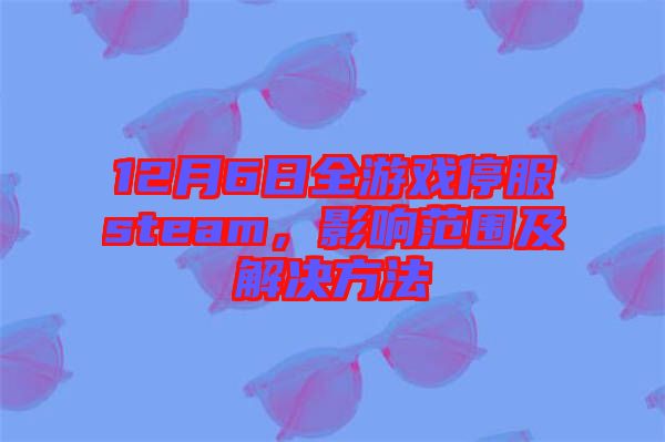 12月6日全游戲停服steam，影響范圍及解決方法