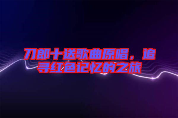 刀郎十送歌曲原唱，追尋紅色記憶的之旅