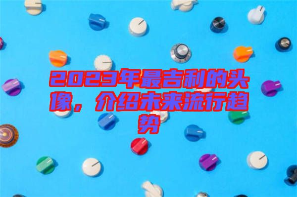 2023年最吉利的頭像，介紹未來流行趨勢