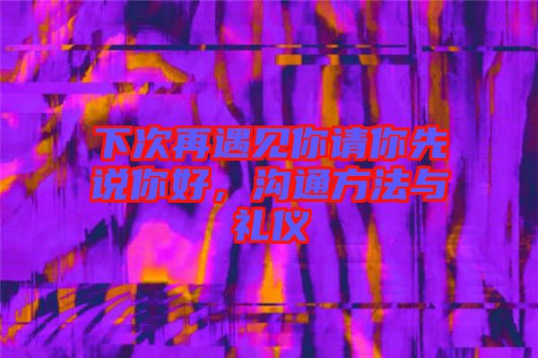 下次再遇見你請(qǐng)你先說你好，溝通方法與禮儀