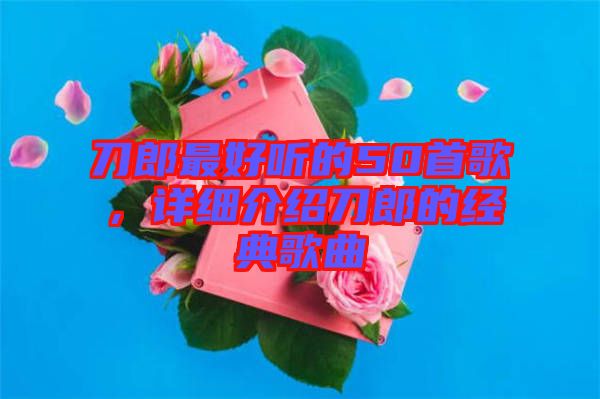 刀郎最好聽(tīng)的50首歌，詳細(xì)介紹刀郎的經(jīng)典歌曲