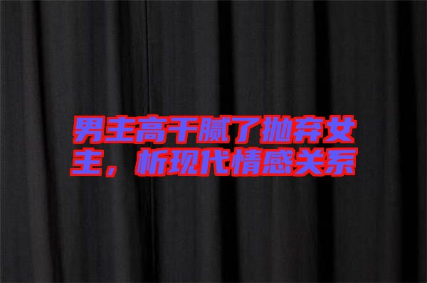 男主高干膩了拋棄女主，析現(xiàn)代情感關(guān)系