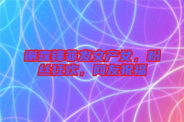 謝霆鋒菲發(fā)文產(chǎn)女，粉絲狂歡，網(wǎng)友祝福