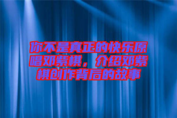 你不是真正的快樂原唱鄧紫棋，介紹鄧紫棋創(chuàng)作背后的故事
