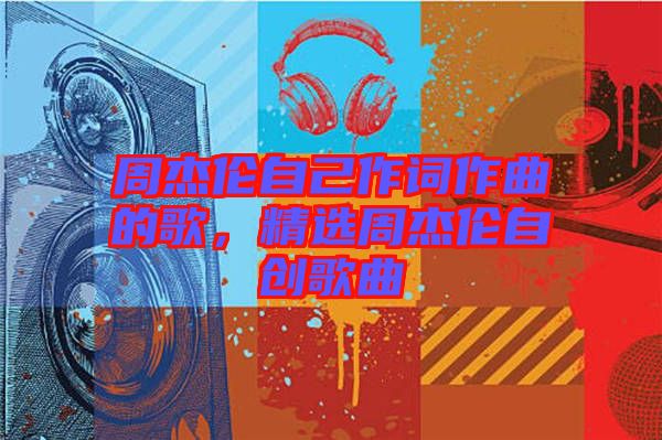 周杰倫自己作詞作曲的歌，精選周杰倫自創(chuàng)歌曲