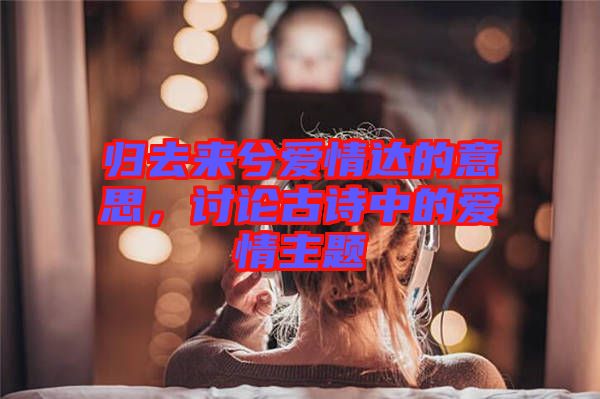 歸去來兮愛情達的意思，討論古詩中的愛情主題