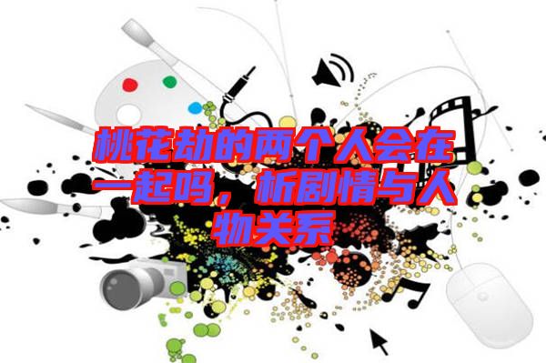 桃花劫的兩個人會在一起嗎，析劇情與人物關(guān)系