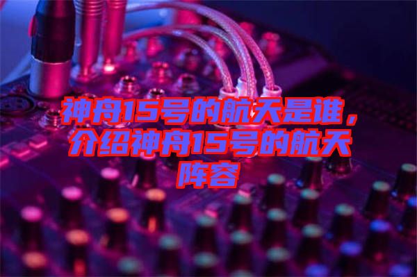 神舟15號(hào)的航天是誰(shuí)，介紹神舟15號(hào)的航天陣容
