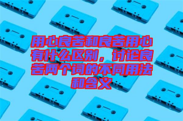用心良苦和良苦用心有什么區(qū)別，討論良苦兩個(gè)詞的不同用法和含義