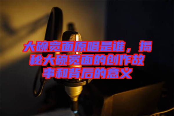 大碗寬面原唱是誰，揭秘大碗寬面的創(chuàng)作故事和背后的意義