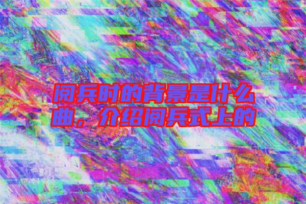 閱兵時的背景是什么曲，介紹閱兵式上的