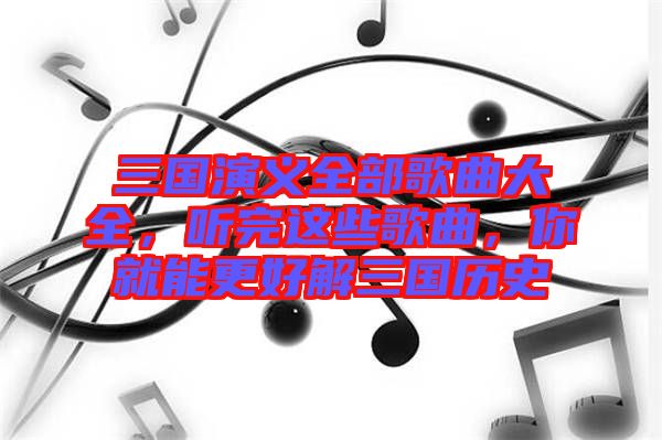 三國演義全部歌曲大全，聽完這些歌曲，你就能更好解三國歷史