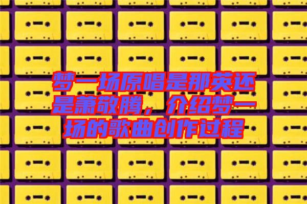夢(mèng)一場(chǎng)原唱是那英還是蕭敬騰，介紹夢(mèng)一場(chǎng)的歌曲創(chuàng)作過程