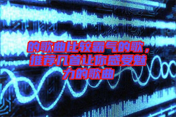 的歌曲比較霸氣的歌，推薦幾首讓你感受魅力的歌曲