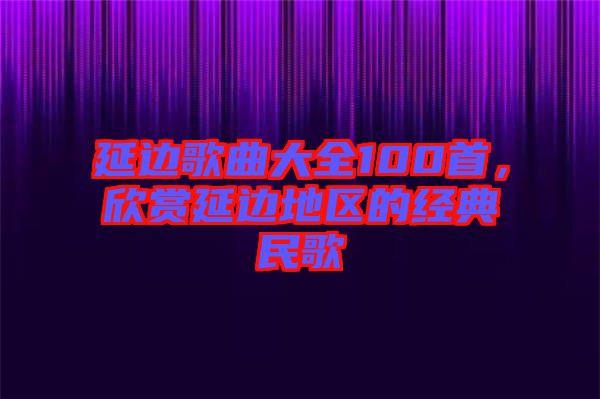 延邊歌曲大全100首，欣賞延邊地區(qū)的經(jīng)典民歌