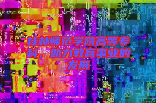 桂林師范學(xué)院高等?？?，助力教育事業(yè)的發(fā)展