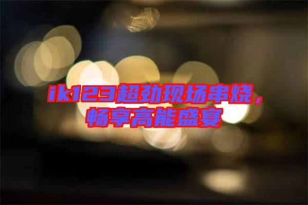 ik123超勁現(xiàn)場(chǎng)串燒，暢享高能盛宴