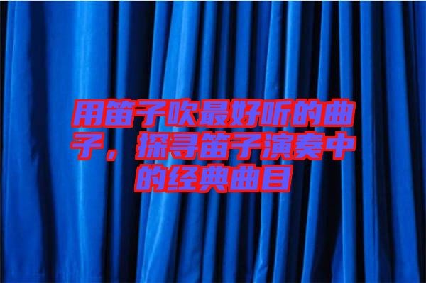 用笛子吹最好聽的曲子，探尋笛子演奏中的經(jīng)典曲目