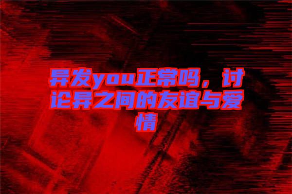 異發(fā)you正常嗎，討論異之間的友誼與愛(ài)情