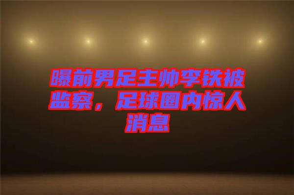 曝前男足主帥李鐵被監(jiān)察，足球圈內(nèi)驚人消息