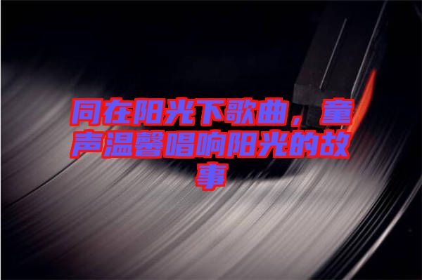 同在陽光下歌曲，童聲溫馨唱響陽光的故事